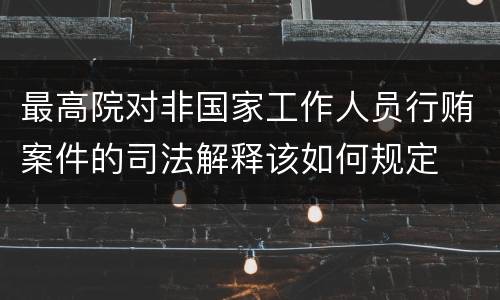 最高院对非国家工作人员行贿案件的司法解释该如何规定