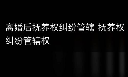 离婚后抚养权纠纷管辖 抚养权纠纷管辖权