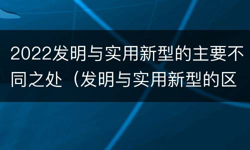 2022发明与实用新型的主要不同之处（发明与实用新型的区别有）