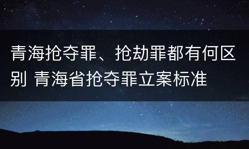 青海抢夺罪、抢劫罪都有何区别 青海省抢夺罪立案标准