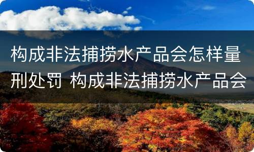 构成非法捕捞水产品会怎样量刑处罚 构成非法捕捞水产品会怎样量刑处罚呢