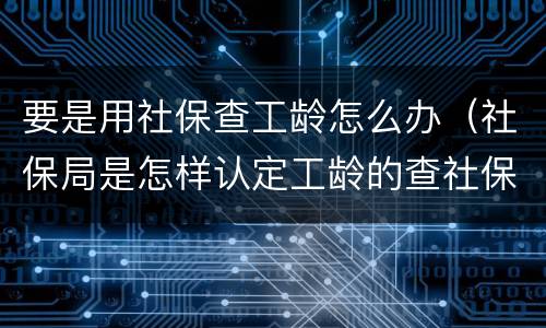要是用社保查工龄怎么办（社保局是怎样认定工龄的查社保工龄）