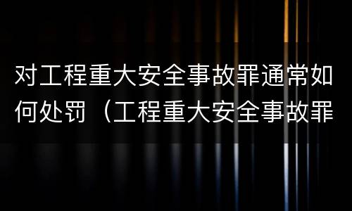 对工程重大安全事故罪通常如何处罚（工程重大安全事故罪的说法）