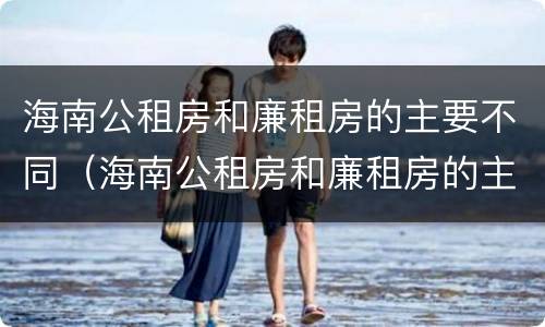 海南公租房和廉租房的主要不同（海南公租房和廉租房的主要不同点）