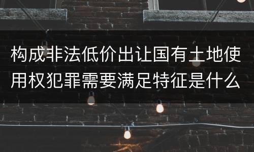 构成非法低价出让国有土地使用权犯罪需要满足特征是什么