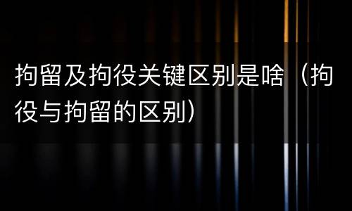 拘留及拘役关键区别是啥（拘役与拘留的区别）