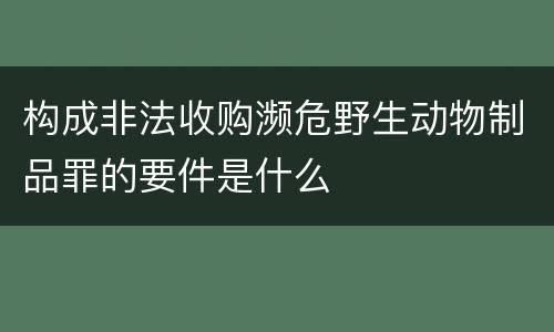 构成非法收购濒危野生动物制品罪的要件是什么