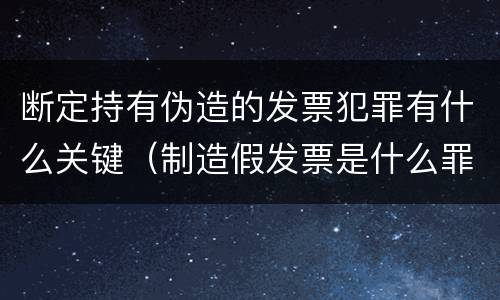 断定持有伪造的发票犯罪有什么关键（制造假发票是什么罪名）