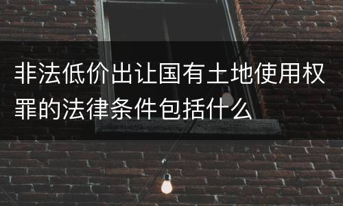 非法低价出让国有土地使用权罪的法律条件包括什么