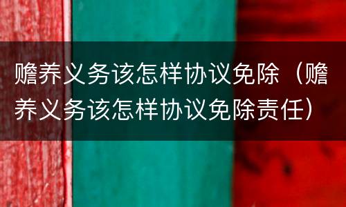 赡养义务该怎样协议免除（赡养义务该怎样协议免除责任）