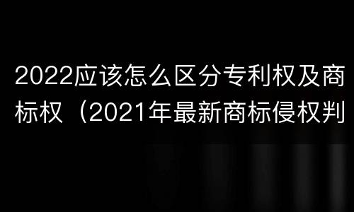 2022应该怎么区分专利权及商标权（2021年最新商标侵权判断标准）