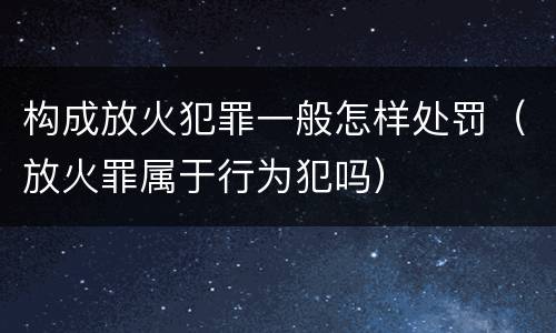 构成放火犯罪一般怎样处罚（放火罪属于行为犯吗）