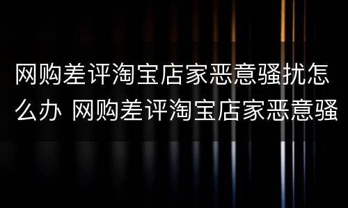 网购差评淘宝店家恶意骚扰怎么办 网购差评淘宝店家恶意骚扰怎么办呢
