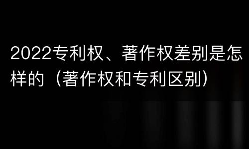 2022专利权、著作权差别是怎样的（著作权和专利区别）