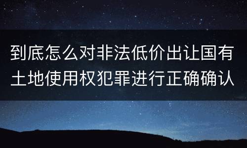 到底怎么对非法低价出让国有土地使用权犯罪进行正确确认