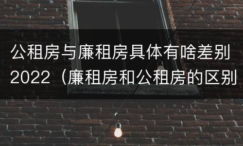 公租房与廉租房具体有啥差别2022（廉租房和公租房的区别）