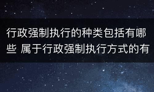 行政强制执行的种类包括有哪些 属于行政强制执行方式的有哪些