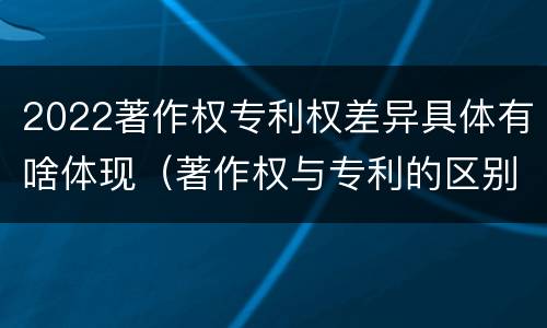 2022著作权专利权差异具体有啥体现（著作权与专利的区别）