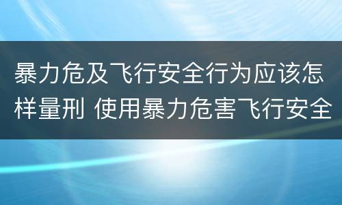 暴力危及飞行安全行为应该怎样量刑 使用暴力危害飞行安全罪的主要特征