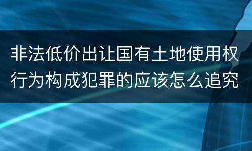 非法低价出让国有土地使用权行为构成犯罪的应该怎么追究刑事责任