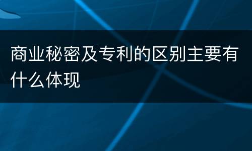 商业秘密及专利的区别主要有什么体现