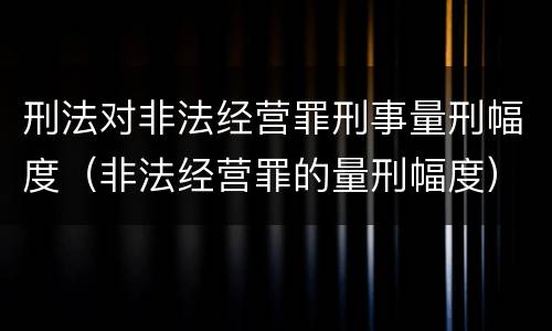 刑法对非法经营罪刑事量刑幅度（非法经营罪的量刑幅度）