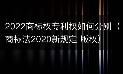 2022商标权专利权如何分别（商标法2020新规定 版权）
