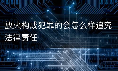 放火构成犯罪的会怎么样追究法律责任
