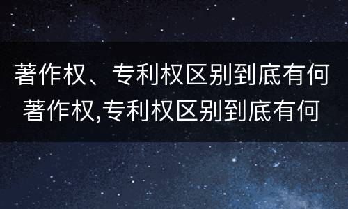 著作权、专利权区别到底有何 著作权,专利权区别到底有何区别