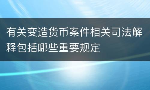 有关变造货币案件相关司法解释包括哪些重要规定
