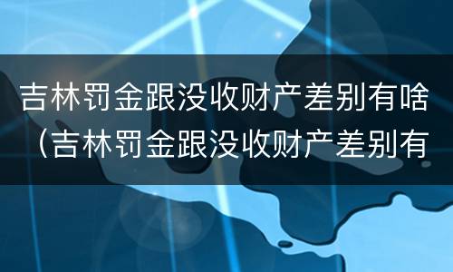 吉林罚金跟没收财产差别有啥（吉林罚金跟没收财产差别有啥关系）
