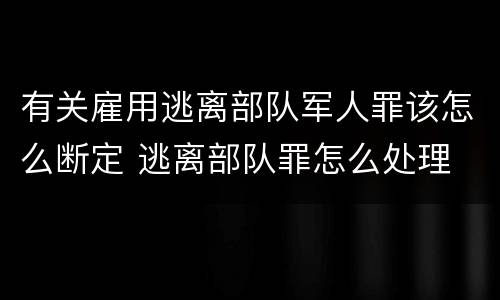 有关雇用逃离部队军人罪该怎么断定 逃离部队罪怎么处理