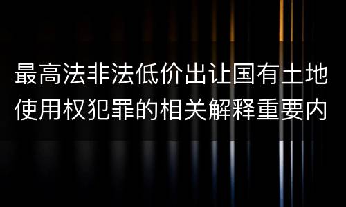 最高法非法低价出让国有土地使用权犯罪的相关解释重要内容有哪些