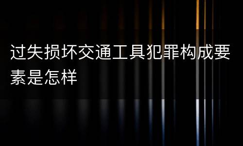 过失损坏交通工具犯罪构成要素是怎样