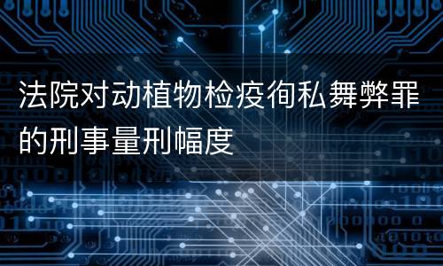 法院对动植物检疫徇私舞弊罪的刑事量刑幅度