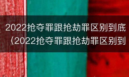 2022抢夺罪跟抢劫罪区别到底（2022抢夺罪跟抢劫罪区别到底有多大）