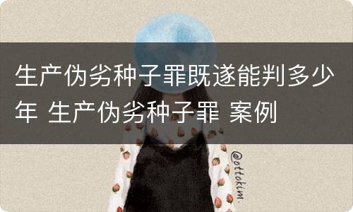 生产伪劣种子罪既遂能判多少年 生产伪劣种子罪 案例