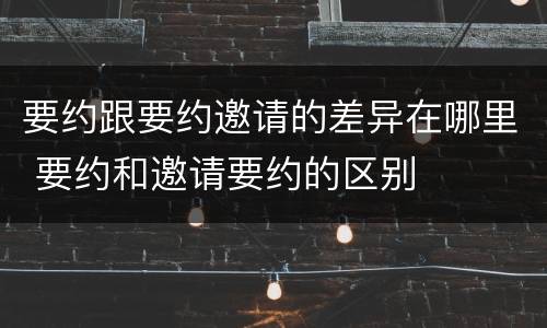 要约跟要约邀请的差异在哪里 要约和邀请要约的区别