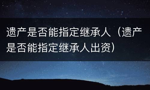 遗产是否能指定继承人（遗产是否能指定继承人出资）