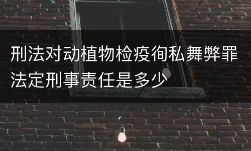 刑法对动植物检疫徇私舞弊罪法定刑事责任是多少