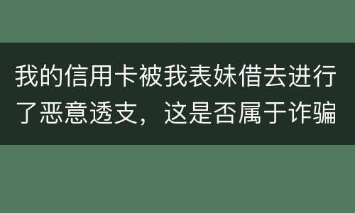我的信用卡被我表妹借去进行了恶意透支，这是否属于诈骗