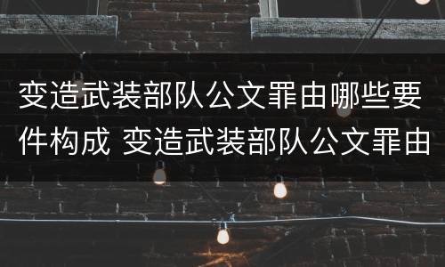 变造武装部队公文罪由哪些要件构成 变造武装部队公文罪由哪些要件构成的