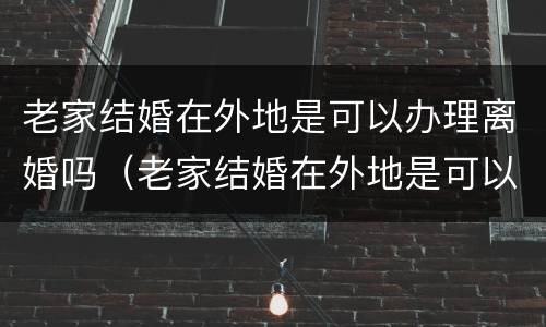 老家结婚在外地是可以办理离婚吗（老家结婚在外地是可以办理离婚吗女方）