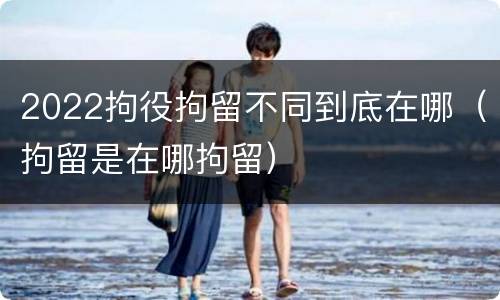 2022拘役拘留不同到底在哪（拘留是在哪拘留）