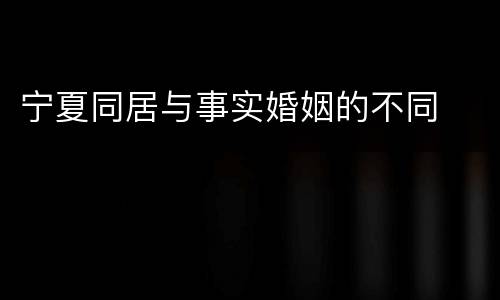宁夏同居与事实婚姻的不同