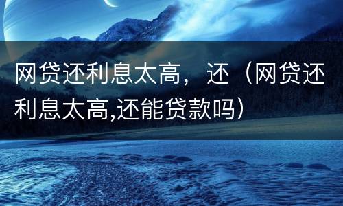 网贷还利息太高，还（网贷还利息太高,还能贷款吗）