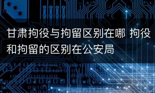 甘肃拘役与拘留区别在哪 拘役和拘留的区别在公安局