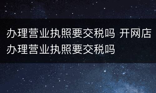 办理营业执照要交税吗 开网店办理营业执照要交税吗