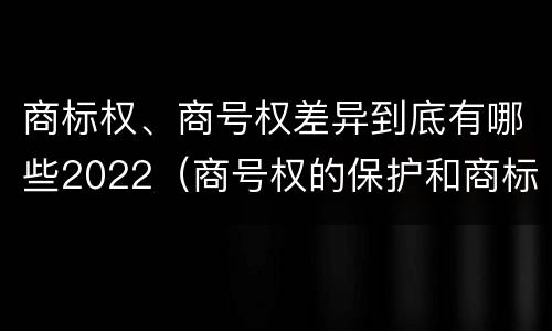 商标权、商号权差异到底有哪些2022（商号权的保护和商标权的保护一样是全国性范围的）