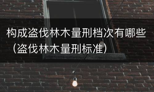 构成盗伐林木量刑档次有哪些（盗伐林木量刑标准）